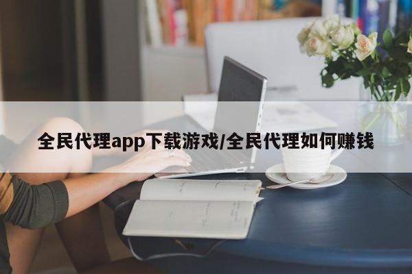 全民代理app下载游戏/全民代理如何赚钱