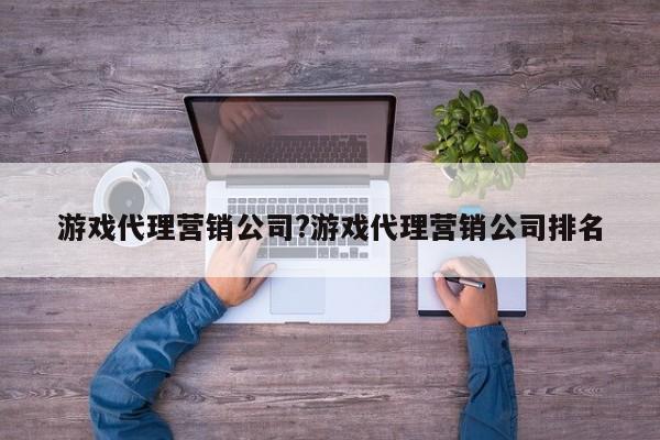 游戏代理营销公司?游戏代理营销公司排名