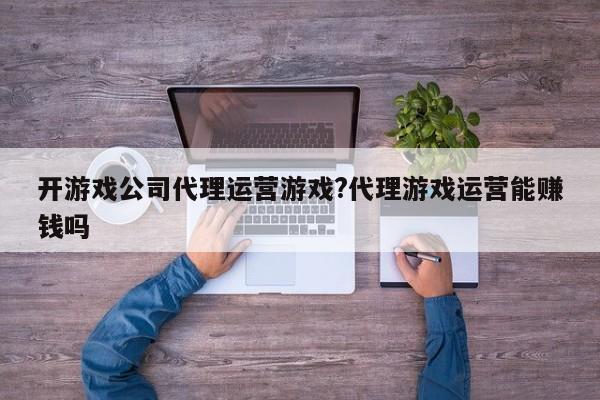 开游戏公司代理运营游戏?代理游戏运营能赚钱吗