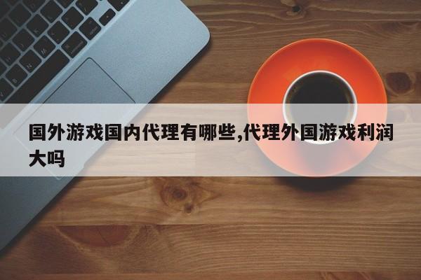 国外游戏国内代理有哪些,代理外国游戏利润大吗