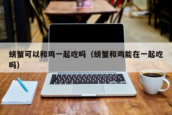 螃蟹可以和鸡一起吃吗(螃蟹和鸡能在一起吃吗)