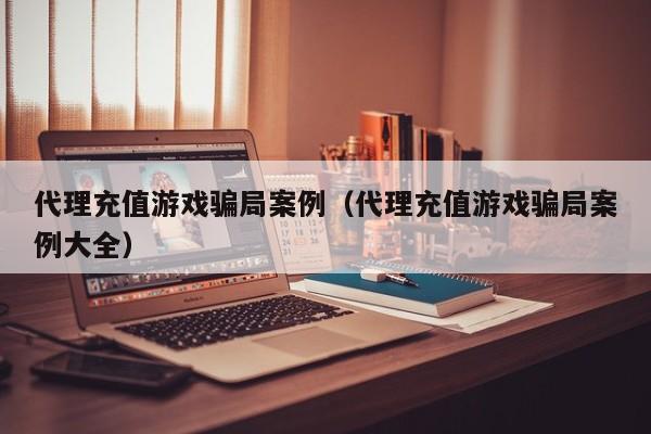 代理充值游戏骗局案例(代理充值游戏骗局案例大全)