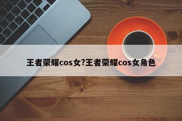 王者荣耀cos女?王者荣耀cos女角色