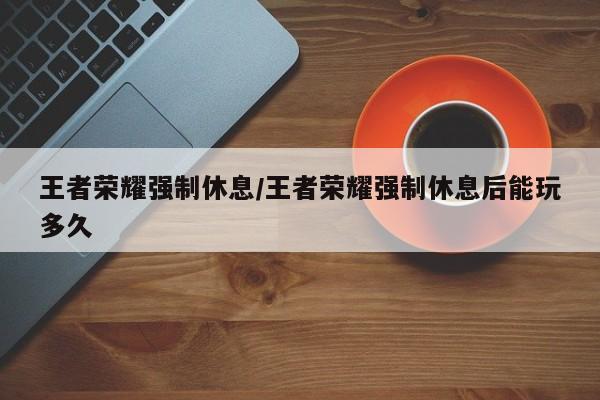 王者荣耀强制休息/王者荣耀强制休息后能玩多久
