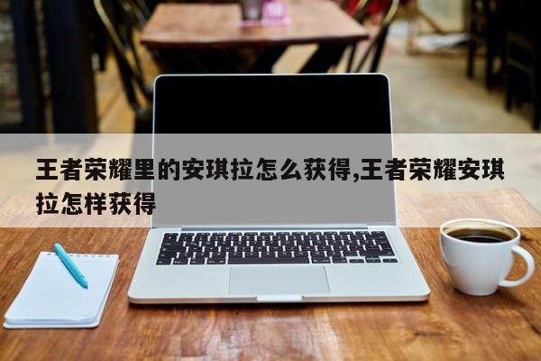 王者荣耀里的安琪拉怎么获得,王者荣耀安琪拉怎样获得