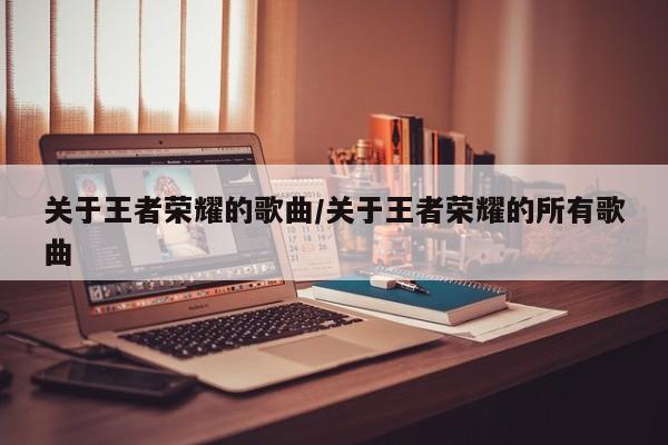 关于王者荣耀的歌曲/关于王者荣耀的所有歌曲