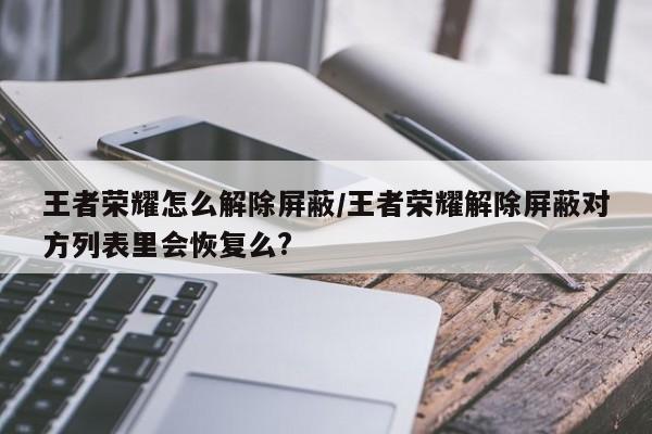 王者荣耀怎么解除屏蔽/王者荣耀解除屏蔽对方列表里会恢复么?