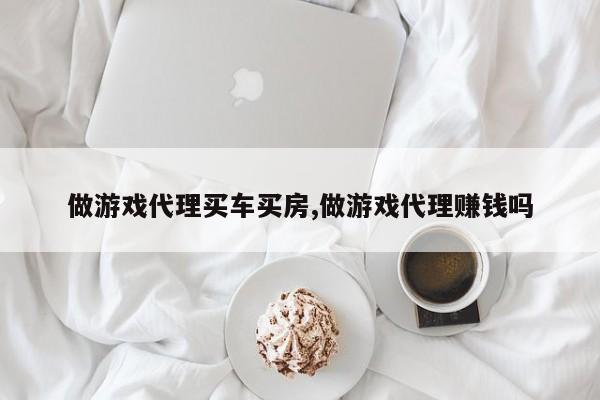 做游戏代理买车买房,做游戏代理赚钱吗