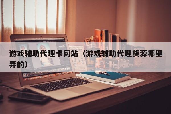 游戏辅助代理卡网站(游戏辅助代理货源哪里弄的)