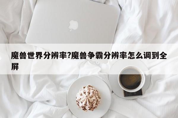 魔兽世界分辨率?魔兽争霸分辨率怎么调到全屏