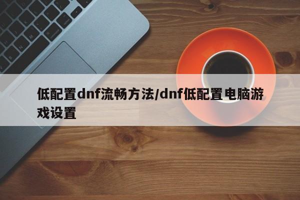 低配置dnf流畅方法/dnf低配置电脑游戏设置