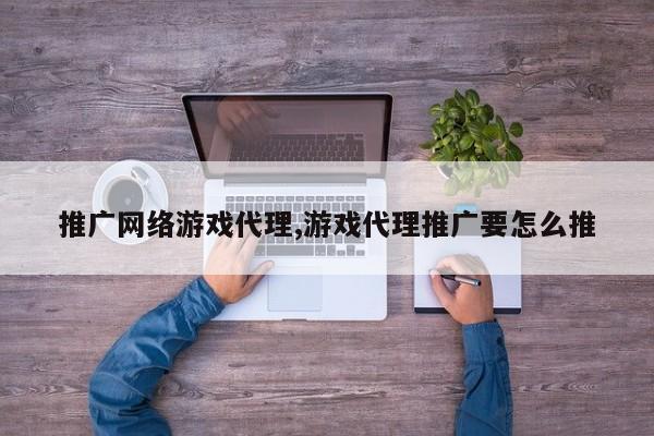 推广网络游戏代理,游戏代理推广要怎么推