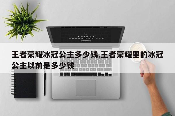 王者荣耀冰冠公主多少钱,王者荣耀里的冰冠公主以前是多少钱