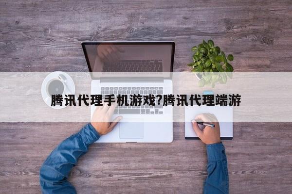腾讯代理手机游戏?腾讯代理端游