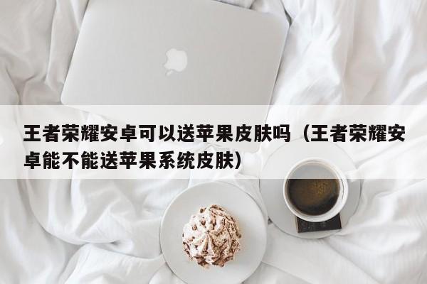 王者荣耀安卓可以送苹果皮肤吗(王者荣耀安卓能不能送苹果系统皮肤)