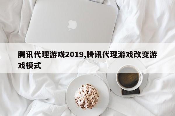 腾讯代理游戏2019,腾讯代理游戏改变游戏模式