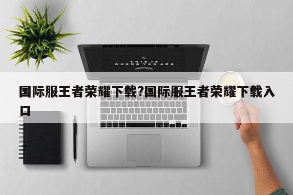 国际服王者荣耀下载?国际服王者荣耀下载入口