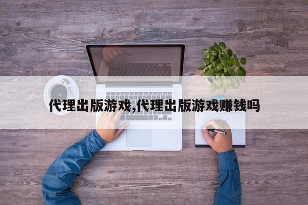 代理出版游戏,代理出版游戏赚钱吗