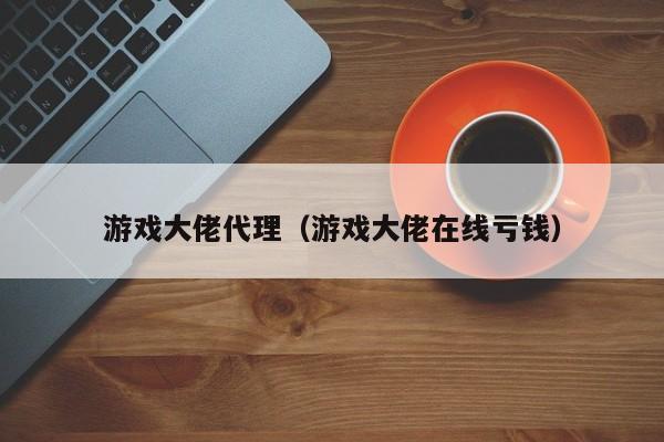 游戏大佬代理(游戏大佬在线亏钱)