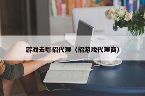 游戏去哪招代理(招游戏代理商)