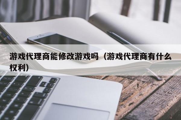 游戏代理商能修改游戏吗(游戏代理商有什么权利)