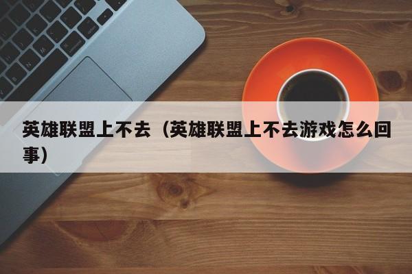 英雄联盟上不去(英雄联盟上不去游戏怎么回事)