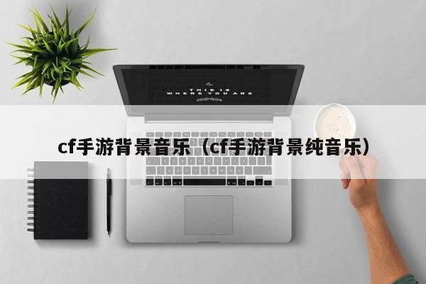 cf手游背景音乐(cf手游背景纯音乐)