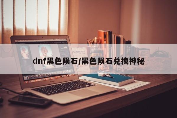 dnf黑色陨石/黑色陨石兑换神秘