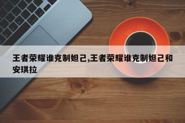 王者荣耀谁克制妲己,王者荣耀谁克制妲己和安琪拉