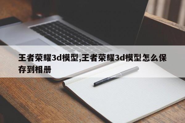 王者荣耀3d模型,王者荣耀3d模型怎么保存到相册