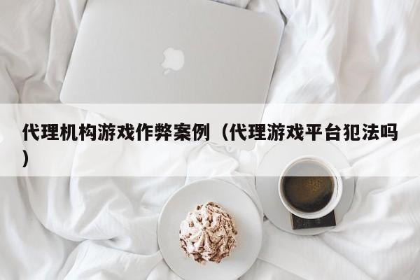 代理机构游戏作弊案例(代理游戏平台犯法吗)