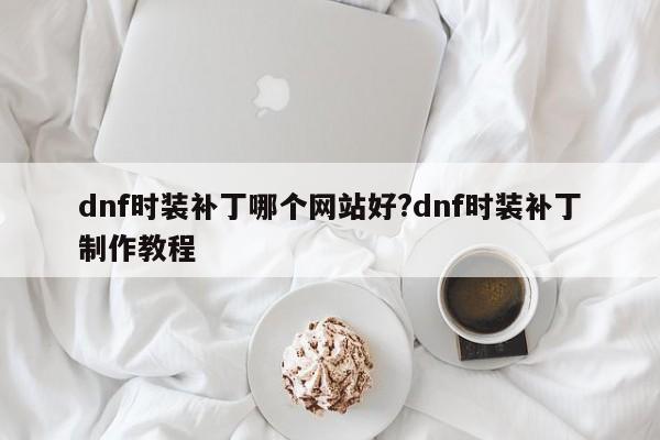 dnf时装补丁哪个网站好?dnf时装补丁制作教程