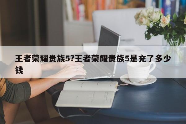 王者荣耀贵族5?王者荣耀贵族5是充了多少钱