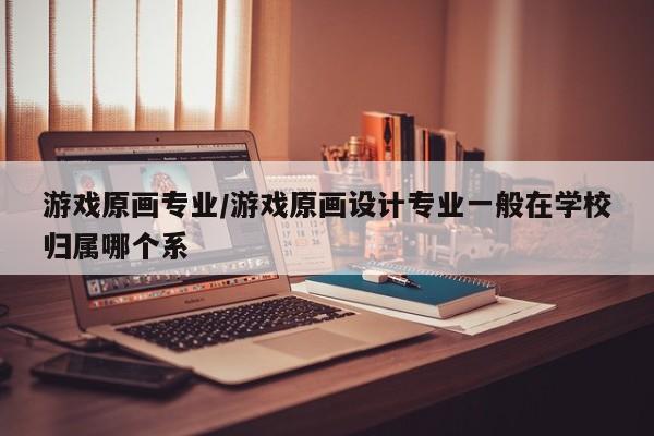 游戏原画专业/游戏原画设计专业一般在学校归属哪个系