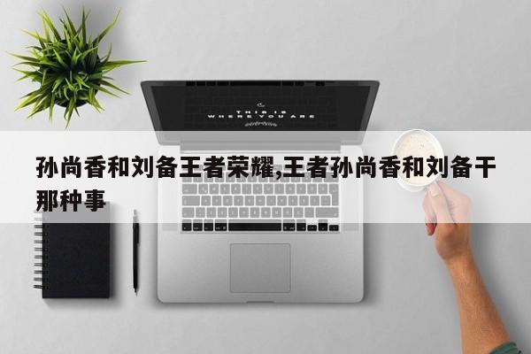 孙尚香和刘备王者荣耀,王者孙尚香和刘备干那种事
