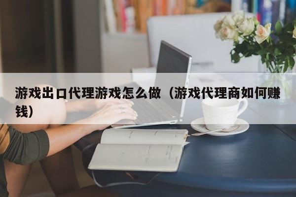 游戏出口代理游戏怎么做(游戏代理商如何赚钱)