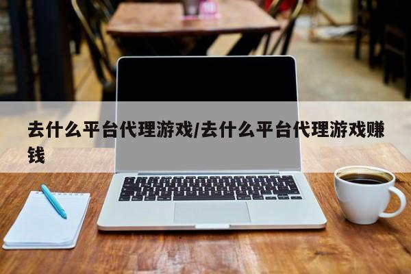 去什么平台代理游戏/去什么平台代理游戏赚钱