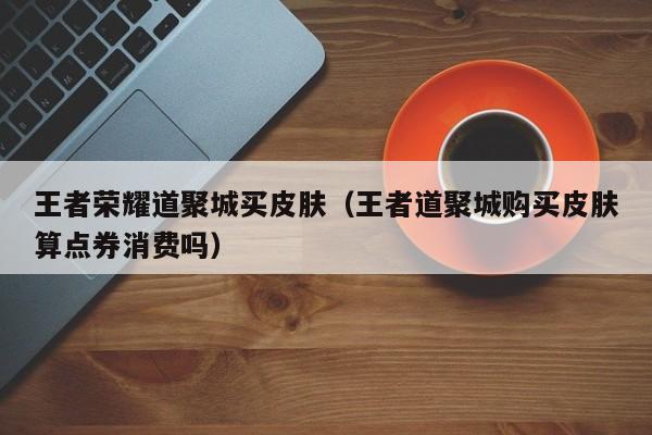 王者荣耀道聚城买皮肤(王者道聚城购买皮肤算点券消费吗)