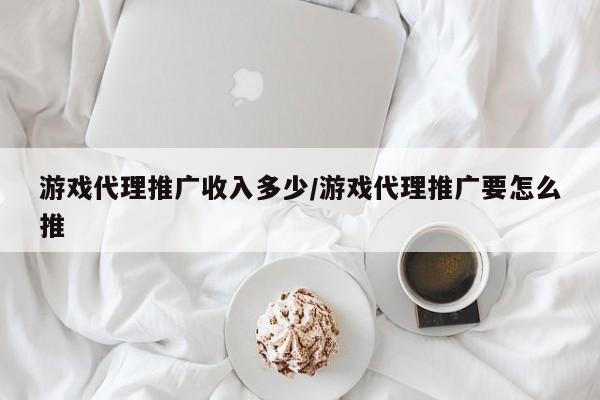 游戏代理推广收入多少/游戏代理推广要怎么推