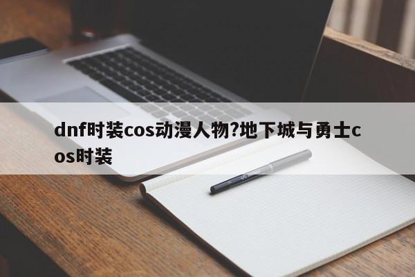 dnf时装cos动漫人物?地下城与勇士cos时装