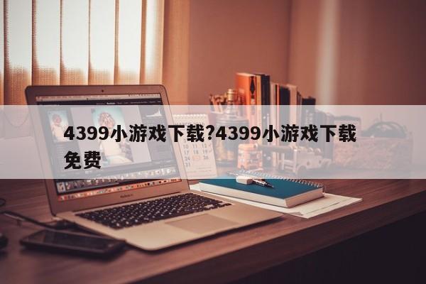 4399小游戏下载?4399小游戏下载 免费